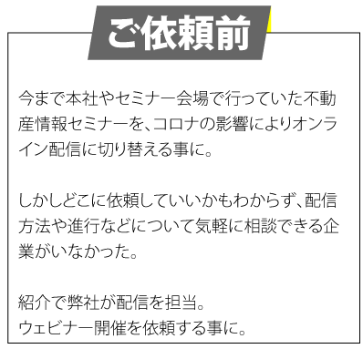 ご依頼前　今まで本社やセミナー会場で行っていた不動産情報セミナーを、コロナの影響によりオンライン配信に切り替える事に。しかしどこに依頼していいかもわからず、配信方法や進行などについて気軽に相談できる企業がいなかった。紹介で弊社が配信を担当。ウェビナー開催を依頼する事に。