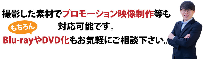 撮影した素材でプロモーション映像政策等も対応可能です。もちろんBlu-rayやDVD化もお気軽にご相談ください
